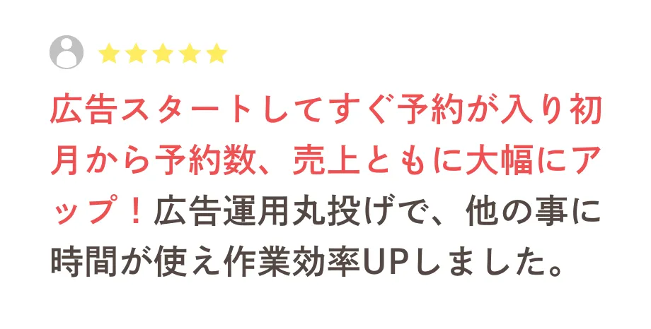 広告スタートしてすぐ予約が入り初月から予約数、売上ともに大幅にアップできました！また広告運用丸投げで集客して頂いてるので、他の事に時間が使えて作業効率がUPしました。
