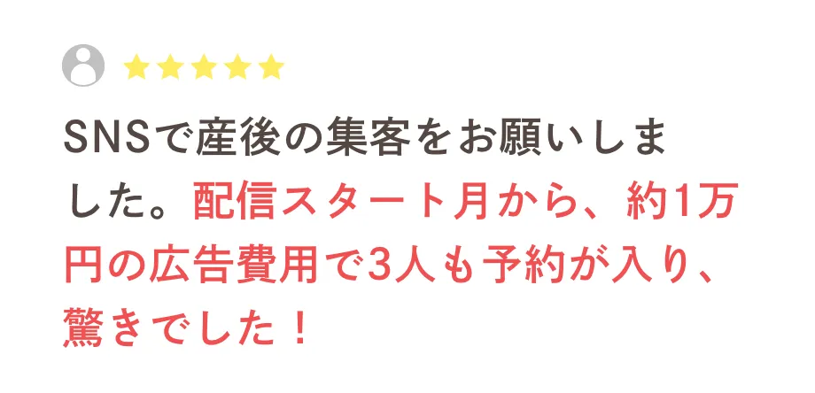 SNSで産後の集客をお願いしました。配信スタート月から、約1万円の広告費用で3人も予約が入り、驚きでした！